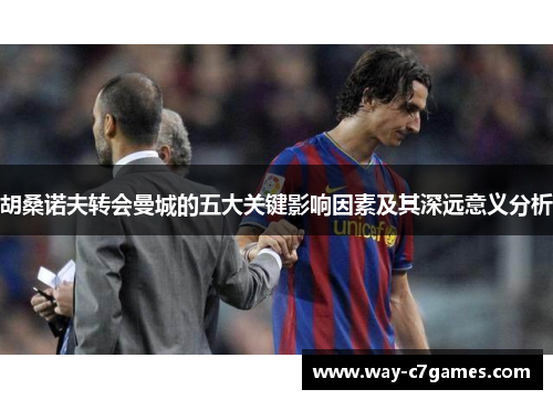 胡桑诺夫转会曼城的五大关键影响因素及其深远意义分析