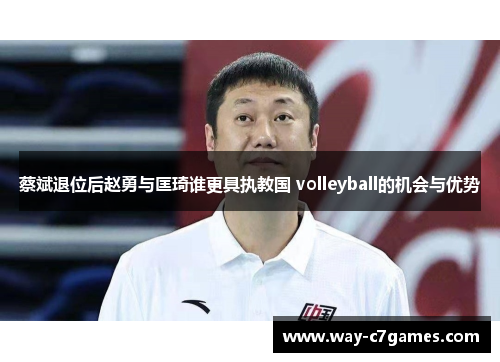 蔡斌退位后赵勇与匡琦谁更具执教国 volleyball的机会与优势 蔡斌退位后赵勇与匡琦谁更具执教国 volleyball的机会与优势