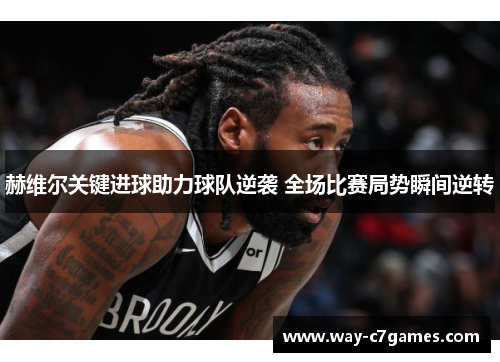 赫维尔关键进球助力球队逆袭 全场比赛局势瞬间逆转 赫维尔关键进球助力球队逆袭 全场比赛局势瞬间逆转