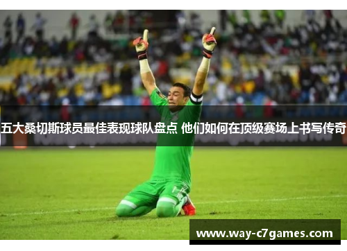 五大桑切斯球员最佳表现球队盘点 他们如何在顶级赛场上书写传奇