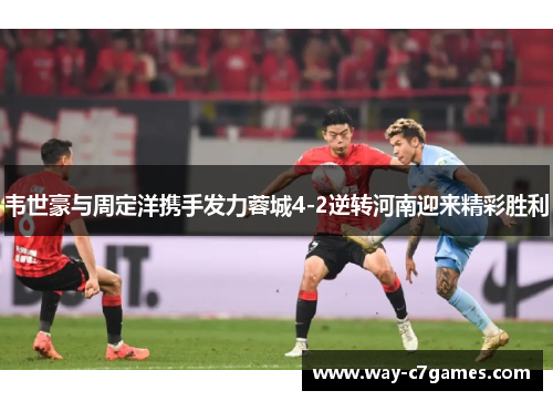 韦世豪与周定洋携手发力蓉城4-2逆转河南迎来精彩胜利