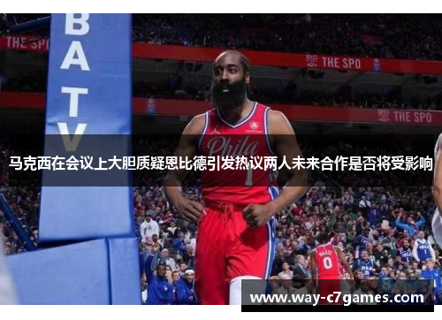 马克西在会议上大胆质疑恩比德引发热议两人未来合作是否将受影响