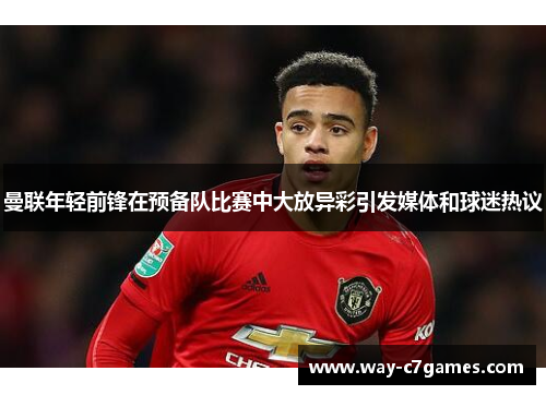 曼联年轻前锋在预备队比赛中大放异彩引发媒体和球迷热议