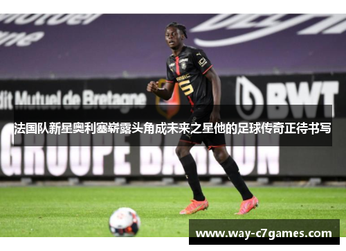 法国队新星奥利塞崭露头角成未来之星他的足球传奇正待书写 法国队新星奥利塞崭露头角成未来之星他的足球传奇正待书写