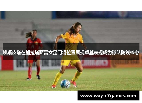 埃斯皮塔在加拉塔萨雷女足门将位置展现卓越表现成为球队防线核心 埃斯皮塔在加拉塔萨雷女足门将位置展现卓越表现成为球队防线核心